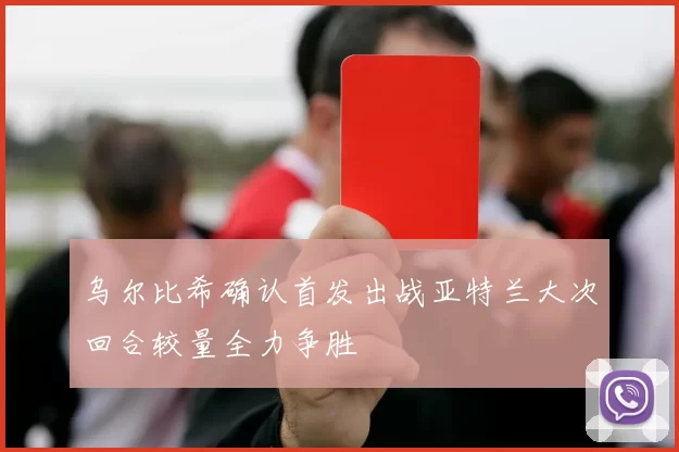 乌尔比希确认首发出战亚特兰大次回合较量全力争胜