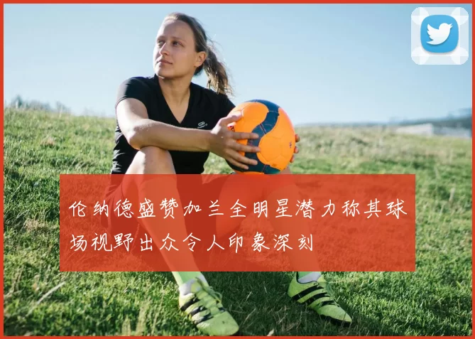 伦纳德盛赞加兰全明星潜力称其球场视野出众令人印象深刻