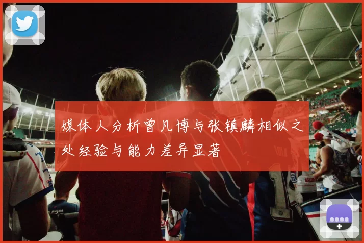 媒体人分析曾凡博与张镇麟相似之处经验与能力差异显著