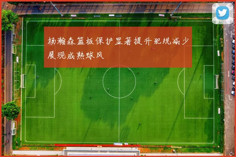 杨瀚森篮板保护显著提升犯规减少展现成熟球风