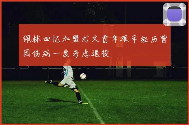 佩林回忆加盟尤文首年艰辛经历曾因伤病一度考虑退役