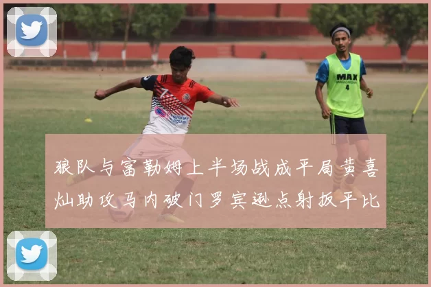 狼队与富勒姆上半场战成平局黄喜灿助攻马内破门罗宾逊点射扳平比分