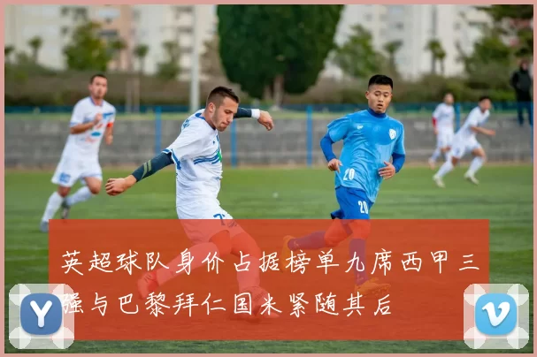 英超球队身价占据榜单九席西甲三强与巴黎拜仁国米紧随其后