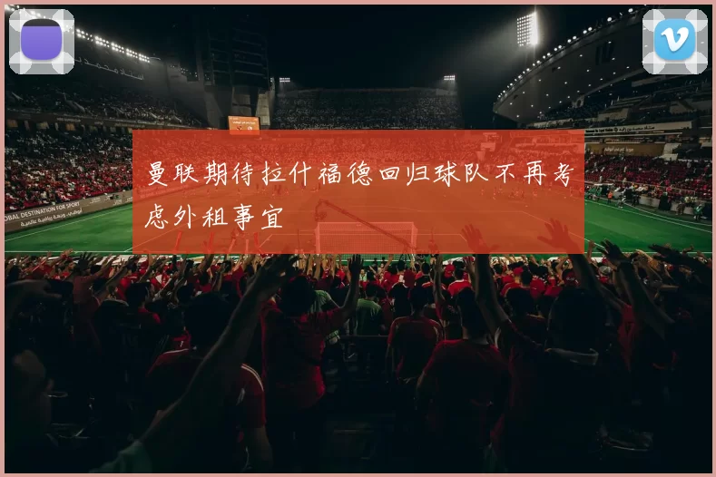 曼联期待拉什福德回归球队不再考虑外租事宜