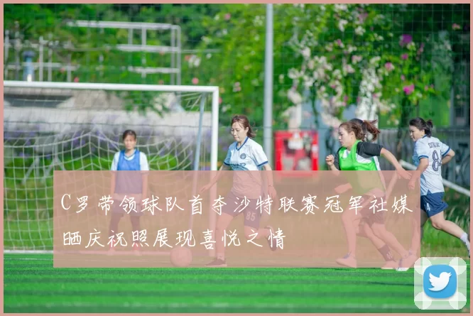 C罗带领球队首夺沙特联赛冠军社媒晒庆祝照展现喜悦之情