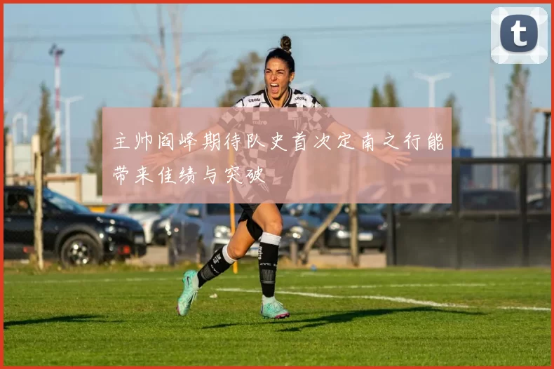 主帅阎峰期待队史首次定南之行能带来佳绩与突破