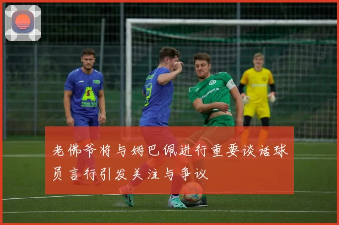 老佛爷将与姆巴佩进行重要谈话球员言行引发关注与争议