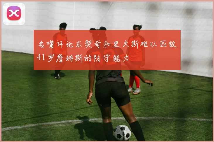 名嘴评论东契奇和里夫斯难以匹敌41岁詹姆斯的防守能力