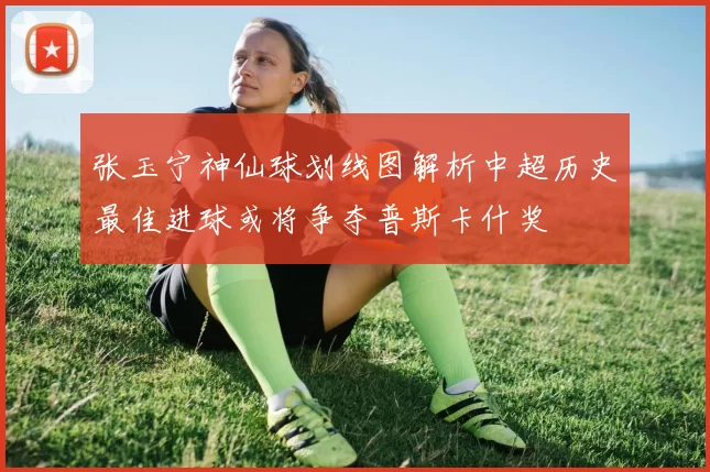 张玉宁神仙球划线图解析中超历史最佳进球或将争夺普斯卡什奖
