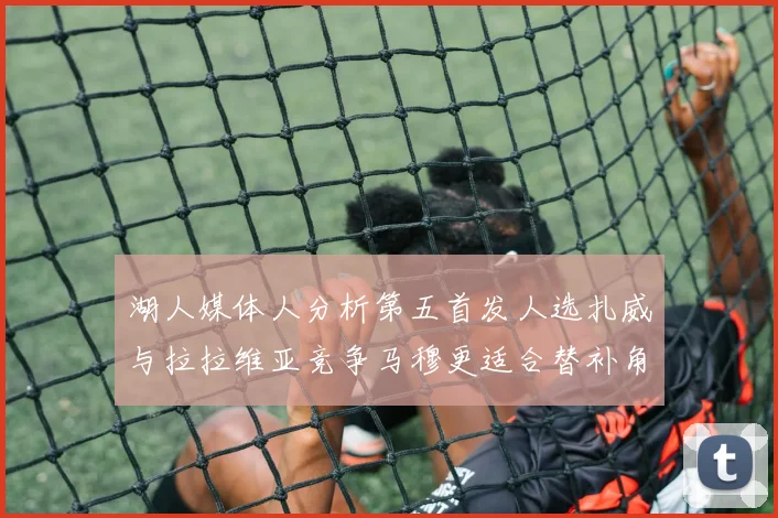 湖人媒体人分析第五首发人选扎威与拉拉维亚竞争马穆更适合替补角色