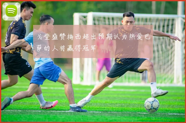 戈登盛赞梅西超出预期认为热爱巴萨的人将赢得冠军
